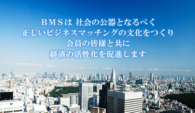 BMS理念：BMSは社会の公器となるべく、正しいビジネスマッチング文化をつくり、会員の皆様と共に経済の活性化を促進します。